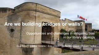 Are we building bridges or walls?
Opportunities and challenges in mitigating bias
in our library catalogs
Guy Frost • Marlee Givens • Erin Leach • Sofia Slutskaya • Robert Taylor
 