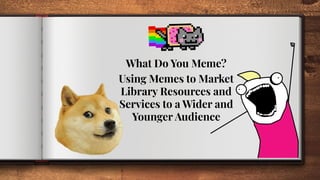 What Do You Meme?
Using Memes to Market
Library Resources and
Services to a Wider and
Younger Audience
 