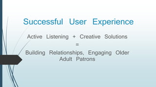 Successful User Experience
Active Listening + Creative Solutions
=
Building Relationships, Engaging Older
Adult Patrons
 