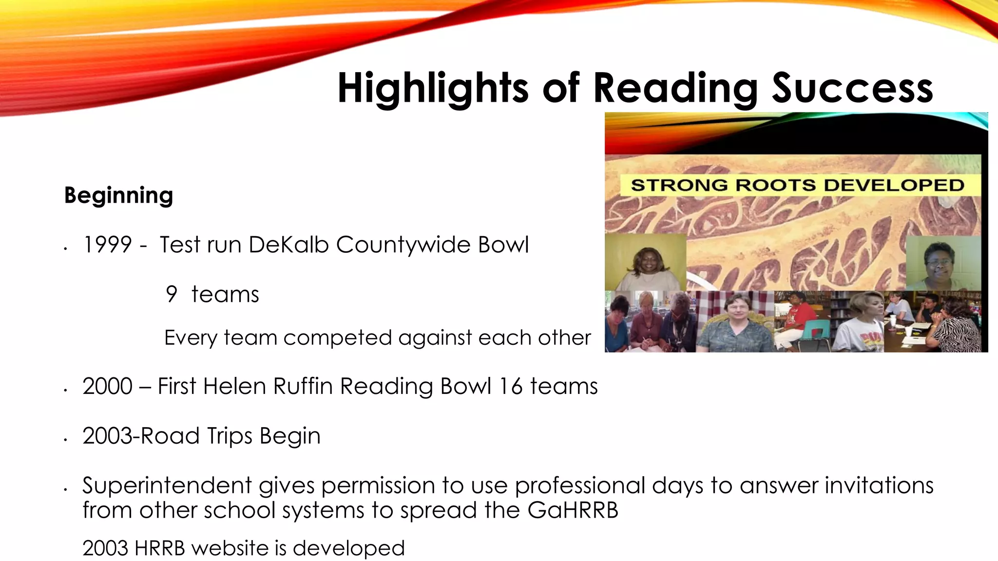 Highlights of Reading Success
Beginning
• 1999 - Test run DeKalb Countywide Bowl
9 teams
Every team competed against each other
• 2000 – First Helen Ruffin Reading Bowl 16 teams
• 2003-Road Trips Begin
• Superintendent gives permission to use professional days to answer invitations
from other school systems to spread the GaHRRB
2003 HRRB website is developed
 