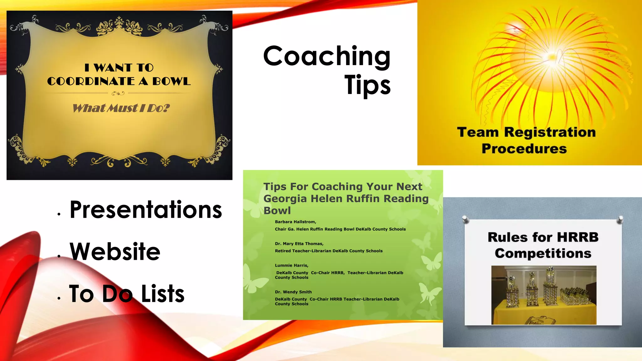 Coaching
Tips
• Presentations
• Website
• To Do Lists
I WANT TO
COORDINATE A BOWL
What Must I Do?
Tips For Coaching Your Next
Georgia Helen Ruffin Reading
Bowl
Barbara Hallstrom,
Chair Ga. Helen Ruffin Reading Bowl DeKalb County Schools
Dr. Mary Etta Thomas,
Retired Teacher-Librarian DeKalb County Schools
Lummie Harris,
DeKalb County Co-Chair HRRB, Teacher-Librarian DeKalb
County Schools
Dr. Wendy Smith
DeKalb County Co-Chair HRRB Teacher-Librarian DeKalb
County Schools
 