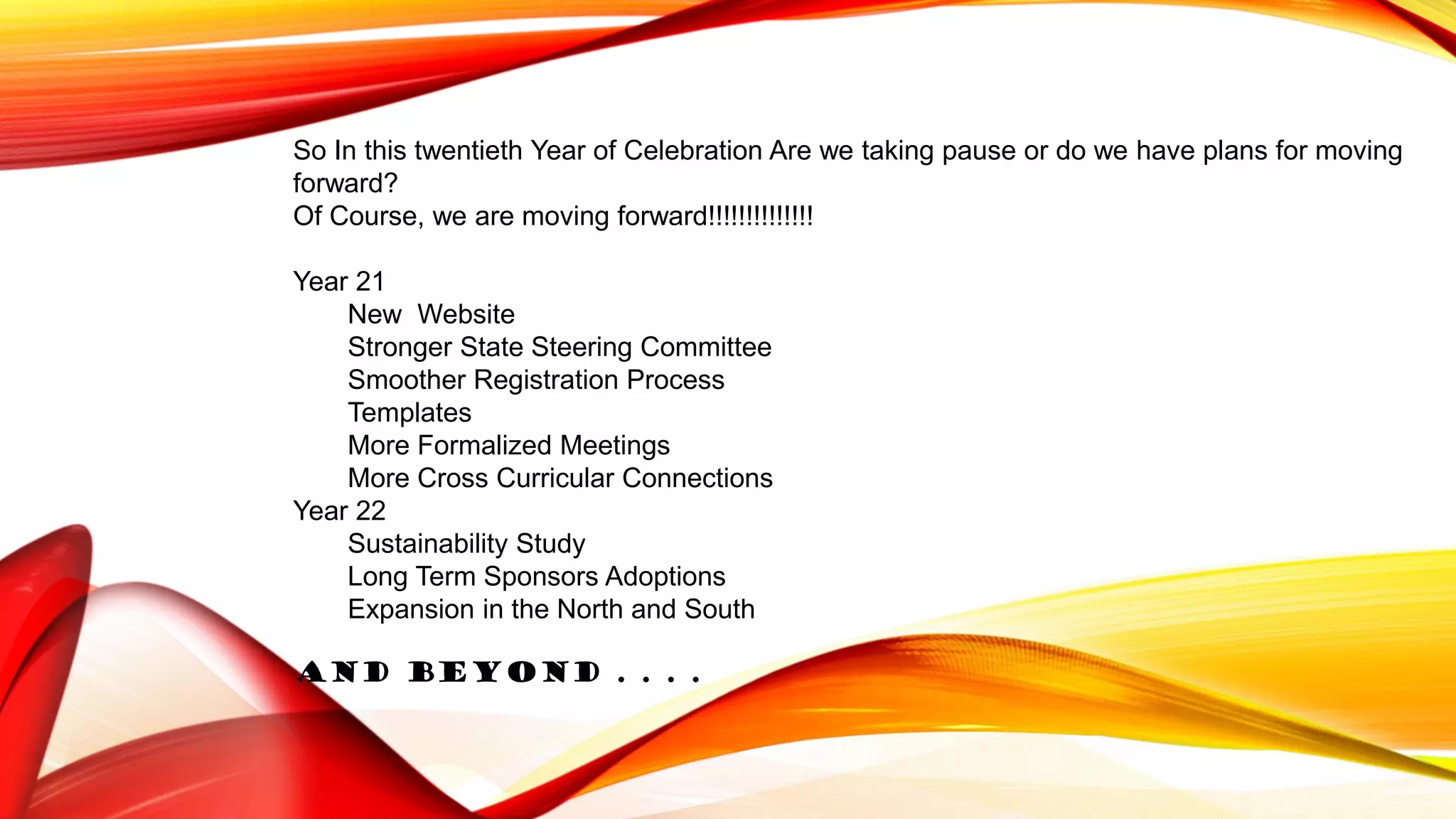So In this twentieth Year of Celebration Are we taking pause or do we have plans for moving
forward?
Of Course, we are moving forward!!!!!!!!!!!!!!
Year 21
New Website
Stronger State Steering Committee
Smoother Registration Process
Templates
More Formalized Meetings
More Cross Curricular Connections
Year 22
Sustainability Study
Long Term Sponsors Adoptions
Expansion in the North and South
And Beyond . . . .
 