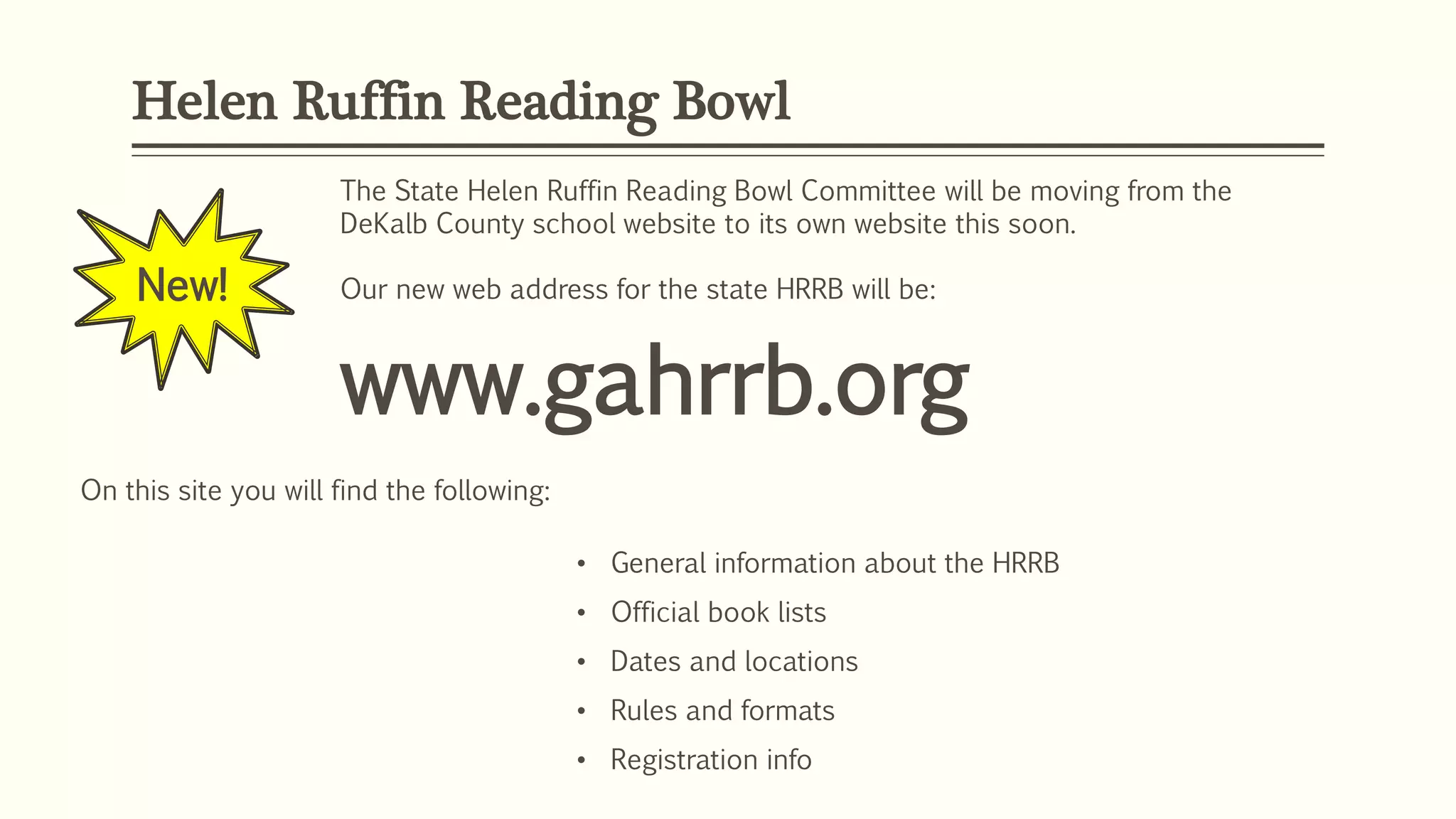 Helen Ruffin Reading Bowl
New!
The State Helen Ruffin Reading Bowl Committee will be moving from the
DeKalb County school website to its own website this soon.
Our new web address for the state HRRB will be:
www.gahrrb.org
On this site you will find the following:
• General information about the HRRB
• Official book lists
• Dates and locations
• Rules and formats
• Registration info
 