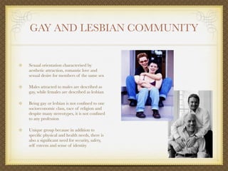 GAY AND LESBIAN COMMUNITY


Sexual orientation characterised by
aesthetic attraction, romantic love and
sexual desire for members of the same sex

Males attracted to males are described as
gay, while females are described as lesbian

Being gay or lesbian is not conﬁned to one
socioeconomic class, race of religion and
despite many stereotypes, it is not conﬁned
to any profession

Unique group because in addition to
speciﬁc physical and health needs, there is
also a signiﬁcant need for security, safety,
self esteem and sense of identity
 