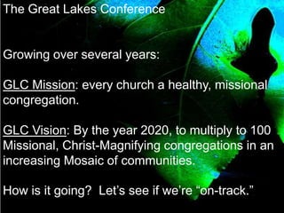The Great Lakes Conference
Growing over several years:
GLC Mission: every church a healthy, missional
congregation.
GLC Vision: By the year 2020, to multiply to 100
Missional, Christ-Magnifying congregations in an
increasing Mosaic of communities.
How is it going? Let’s see if we’re “on-track.”
 