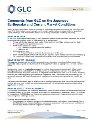 March 15, 2011




Comments from GLC on the Japanese
Earthquake and Current Market Conditions
We are all watching with heavy hearts as the impact of Japan’s natural disaster continues to play out in front of our
eyes. While the immediate human tragedy is horrific enough, capital markets, already unsettled by geopolitical
events unfolding in North Africa and the Middle East, are facing considerable uncertainty and anxiety.

WHAT WE’VE SEEN
As with most large scale natural disasters or major geopolitical shocks, capital markets are responding with a move
to more defensive positions, selling off riskier assets. So far we have seen:
    • A sharp sell-off in the Japanese stock market (Nikkei decline of over 15 per cent over past two days)
    • A moderate pullback in global stock markets
    • A shift toward “safe haven” assets
            o U.S. Treasury bond yields down (bond prices up)
            o Gold price up
    • Commodity prices down
            o Oil off approximately $4 per barrel (but remains up so far this year)
    • Stocks linked to property and casualty insurers, the Japanese capital markets and the nuclear industry (e.g.
        GE, uranium stocks) have been particularly hard hit as would be expected under the circumstances.

WHAT WE EXPECT - ECONOMY
The Japanese economy will take a hit this year due to severe disruptions in supply and infrastructure, but is
expected to rebound quickly as rebuilding activity and support by the Bank of Japan provide a boost to economic
growth.

We expect the impact on the global economy will be modest. Japan represents approximately 8.7 per cent of
global gross domestic product (GDP) as of 2010 (according to the International Monetary Fund (IMF)). While
production and supply disruptions are likely to be felt globally, much of that production could be sourced elsewhere,
especially due to excess capacity in North America. For example, even if the impact of the earthquake knocked 1.5
per cent off Japanese GDP (a significant amount), the effect on the global economy would be less than 0.2 per
cent.

The key economic impact will likely be felt within specific sectors and industries, rather than at the global economic
level. As with other times in which economies experience turmoil, this will hurt certain industries, while creating
opportunities for others.

WHAT WE EXPECT – CAPITAL MARKETS
If it’s one thing investors hate, it is uncertainty. As following almost all natural disasters, the effect on capital markets
is usually short-lived. In this case, the disaster is still playing out, while investors were already feeling a bit unsettled
by the situation in the Middle East and the emerging global economic recovery. Negative sentiment and investor
concern might take a bit longer to ease.

In general, we expect to see the following:
    • Commodities prices: While the demand for oil might be lower over the short term, potential supply risks in
        the Middle East have the opposite affect on oil prices. As reconstruction gets underway, we would expect
        an increase in demand for a wide range of raw materials.


GLC Asset Management Group                                   1 of 2                                            March 15, 2011
www.glc-amgroup.com
 