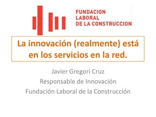 La innovación (realmente) está en los servicios en la red.,[object Object],Javier Gregori Cruz,[object Object],Responsable de Innovación,[object Object],Fundación Laboral de la Construcción,[object Object]
