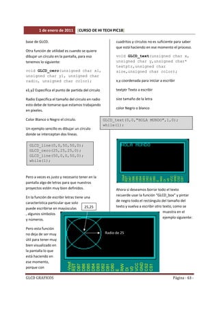 1 de enero de 2011 [CURSO DE HI TECH PIC18]
GLCD GRAFICOS Página - 63 -
base de GLCD.
Otra función de utilidad es cuando se quiere
dibujar un círculo en la pantalla, para eso
tenemos lo siguiente:
void GLCD_cero(unsigned char x1,
unsigned char y1, unsigned char
radio, unsigned char color);
x1,y2 Especifica el punto de partida del circulo
Radio Especifica el tamaño del circulo en radio
esto debe de tomarse que estamos trabajando
en pixeles.
Color Blanco o Negro el círculo.
Un ejemplo sencillo es dibujar un círculo
donde se interceptan dos líneas.
Pero a veces es justo y necesario tener en la
pantalla algo de letras para que nuestros
proyectos estén muy bien definidos.
En la función de escribir letras tiene una
característica particular que solo
puede escribirse en mayúsculas
, algunos símbolos
y números.
Pero esta función
no deja de ser muy
útil para tener muy
bien visualizado en
la pantalla lo que
está haciendo en
ese momento,
porque con
cuadritos y círculos no es suficiente para saber
que está haciendo en ese momento el proceso.
void GLCD_text(unsigned char x,
unsigned char y,unsigned char*
textptr,unsigned char
size,unsigned char color);
x,y coordenada para iniciar a escribir
textptr Texto a escribir
size tamaño de la letra
color Negro o blanco
Ahora si deseamos borrar todo el texto
recuerde usar la función “GLCD_box” y pintar
de negro todo el rectángulo del tamaño del
texto y vuelva a escribir otro texto, como se
muestra en el
ejemplo siguiente:
GLCD_line(0,0,50,50,0);
GLCD_cero(25,25,25,0);
GLCD_line(50,0,0,50,0);
while(1);
25,25
Radio de 25
GLCD_text(0,0,"HOLA MUNDO",1,0);
while(1);
 