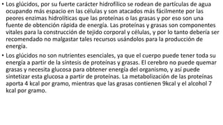 • Los glúcidos, por su fuerte carácter hidrofílico se rodean de partículas de agua
ocupando más espacio en las células y son atacados más fácilmente por las
peores enzimas hidrolíticas que las proteínas o las grasas y por eso son una
fuente de obtención rápida de energía. Las proteínas y grasas son componentes
vitales para la construcción de tejido corporal y células, y por lo tanto debería ser
recomendado no malgastar tales recursos usándolos para la producción de
energía.
• Los glúcidos no son nutrientes esenciales, ya que el cuerpo puede tener toda su
energía a partir de la síntesis de proteínas y grasas. El cerebro no puede quemar
grasas y necesita glucosa para obtener energía del organismo, y así puede
sintetizar esta glucosa a partir de proteínas. La metabolización de las proteínas
aporta 4 kcal por gramo, mientras que las grasas contienen 9kcal y el alcohol 7
kcal por gramo.
 