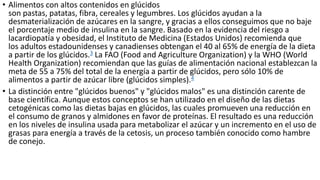 • Alimentos con altos contenidos en glúcidos
son pastas, patatas, fibra, cereales y legumbres. Los glúcidos ayudan a la
desmaterialización de azúcares en la sangre, y gracias a ellos conseguimos que no baje
el porcentaje medio de insulina en la sangre. Basado en la evidencia del riesgo a
lacardiopatía y obesidad, el Instituto de Medicina (Estados Unidos) recomienda que
los adultos estadounidenses y canadienses obtengan el 40 al 65% de energía de la dieta
a partir de los glúcidos.3 La FAO (Food and Agriculture Organization) y la WHO (World
Health Organization) recomiendan que las guías de alimentación nacional establezcan la
meta de 55 a 75% del total de la energía a partir de glúcidos, pero sólo 10% de
alimentos a partir de azúcar libre (glúcidos simples).4
• La distinción entre "glúcidos buenos" y "glúcidos malos" es una distinción carente de
base científica. Aunque estos conceptos se han utilizado en el diseño de las dietas
cetogénicas como las dietas bajas en glúcidos, las cuales promueven una reducción en
el consumo de granos y almidones en favor de proteínas. El resultado es una reducción
en los niveles de insulina usada para metabolizar el azúcar y un incremento en el uso de
grasas para energía a través de la cetosis, un proceso también conocido como hambre
de conejo.
 