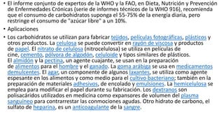 • El informe conjunto de expertos de la WHO y la FAO, en Dieta, Nutrición y Prevención
de Enfermedades Crónicas (serie de informes técnicos de la WHO 916), recomienda
que el consumo de carbohidratos suponga el 55-75% de la energía diaria, pero
restringe el consumo de "azúcar libre" a un 10%.
• Aplicaciones
• Los carbohidratos se utilizan para fabricar tejidos, películas fotográficas, plásticos y
otros productos. La celulosa se puede convertir en rayón de viscosa y productos
de papel. El nitrato de celulosa (nitrocelulosa) se utiliza en películas de
cine, cemento, pólvora de algodón, celuloide y tipos similares de plásticos.
El almidón y la pectina, un agente cuajante, se usan en la preparación
de alimentos para el hombre y el ganado. La goma arábiga se usa en medicamentos
demulcentes. El agar, un componente de algunos laxantes, se utiliza como agente
espesante en los alimentos y como medio para el cultivo bacteriano; también en la
preparación de materiales adhesivos, de encolado y emulsiones. La hemicelulosa se
emplea para modificar el papel durante su fabricación. Los dextranos son
polisacáridos utilizados en medicina como expansores de volumen del plasma
sanguíneo para contrarrestar las conmociones agudas. Otro hidrato de carbono, el
sulfato de heparina, es un anticoagulante de la sangre.
 