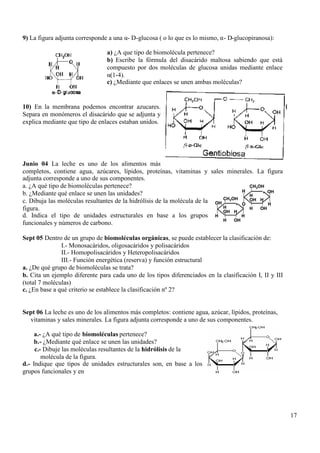 17
9) La figura adjunta corresponde a una α- D-glucosa ( o lo que es lo mismo, α- D-glucopiranosa):
a) ¿A que tipo de biomolécula pertenece?
b) Escribe la fórmula del disacárido maltosa sabiendo que está
compuesto por dos moléculas de glucosa unidas mediante enlace
α(1-4).
c) ¿Mediante que enlaces se unen ambas moléculas?
10) En la membrana podemos encontrar azucares.
Separa en monómeros el disacárido que se adjunta y
explica mediante que tipo de enlaces estaban unidos.
Junio 04 La leche es uno de los alimentos más
completos, contiene agua, azúcares, lípidos, proteínas, vitaminas y sales minerales. La figura
adjunta corresponde a uno de sus componentes.
a. ¿A qué tipo de biomoléculas pertenece?
b. ¿Mediante qué enlace se unen las unidades?
c. Dibuja las moléculas resultantes de la hidrólísis de la molécula de la
figura.
d. Indica el tipo de unidades estructurales en base a los grupos
funcionales y números de carbono.
Sept 05 Dentro de un grupo de biomoléculas orgánicas, se puede establecer la clasificación de:
I.- Monosacáridos, oligosacáridos y polisacáridos
II.- Homopolisacáridos y Heteropolisacáridos
III.- Función energética (reserva) y función estructural
a. ¿De qué grupo de biomoléculas se trata?
b. Cita un ejemplo diferente para cada uno de los tipos diferenciados en la clasificación I, II y III
(total 7 moléculas)
c. ¿En base a qué criterio se establece la clasificación nº 2?
Sept 06 La leche es uno de los alimentos más completos: contiene agua, azúcar, lípidos, proteínas,
vitaminas y sales minerales. La figura adjunta corresponde a uno de sus componentes.
a.- ¿A qué tipo de biomoléculas pertenece?
b.- ¿Mediante qué enlace se unen las unidades?
c.- Dibuje las moléculas resultantes de la hidrólisis de la
molécula de la figura.
d.- Indique que tipos de unidades estructurales son, en base a los
grupos funcionales y en
CH2OH
OH
H
H
OH
H
º
H
OHH
CH2OH
OH
H
H
H
O
º
H
OHH
OH
CH2OH
OH
H
H
OH
H
º
H
OHH
CH2OH
OH
H
H
OH
H
OH
H
º
HH
OHH
CH2OH
OH
H
H
H
O
º
H
OHH
CH2OH
OH
H
H
H
O
H
O
º
HH
OHH
OH
 