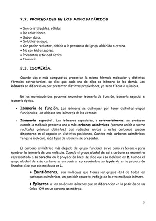 5
2.2. PROPIEDADES DE LOS MONOSACÁRIDOS
♦Son cristalizables, sólidos
♦De color blanco.
♦Sabor dulce.
♦Solubles en agua.
♦Con poder reductor, debido a la presencia del grupo aldehído o cetona.
♦No son hidrolizables.
♦Presentan actividad óptica.
♦Isomería.
2.3. ISOMERÍA.
Cuando dos o más compuestos presentan la misma fórmula molecular y distintas
fórmulas estructurales, se dice que cada uno de ellos es isómero de los demás. Los
isómeros se diferencian por presentar distintas propiedades, ya sean físicas o químicas.
En los monosacáridos podemos encontrar isomería de función, isomería espacial e
isomería óptica.
 Isomería de función. Los isómeros se distinguen por tener distintos grupos
funcionales. Las aldosas son isómeros de las cetosas.
 Isomería espacial. Los isómeros espaciales, o estereoisómeros, se producen
cuando la molécula presenta uno o más carbonos asimétricos (carbono unido a cuatro
radicales químicos distintos). Los radicales unidos a estos carbonos pueden
disponerse en el espacio en distintas posiciones. Cuantos más carbonos asimétricos
tenga la molécula, más tipos de isomería se presentan.
El carbono asimétrico más alejado del grupo funcional sirve como referencia para
nombrar la isomería de una molécula. Cuando el grupo alcohol de este carbono se encuentra
representado a su derecha en la proyección lineal se dice que esa molécula es D. Cuando el
grupo alcohol de este carbono se encuentra representado a su izquierda en la proyección
lineal se dice que esa molécula es L.
♦Enantiómeros, son moléculas que tienen los grupos -OH de todos los
carbonos asimétricos, en posición opuesta, reflejo de la otra molécula isómera.
♦Epímeros a las moléculas isómeras que se diferencian en la posición de un
único -OH en un carbono asimétrico.
 