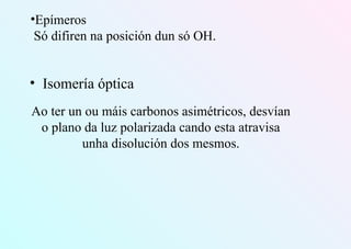 •Epímeros
Só difiren na posición dun só OH.
• Isomería óptica
Ao ter un ou máis carbonos asimétricos, desvían
o plano da luz polarizada cando esta atravisa
unha disolución dos mesmos.
 