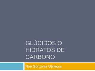 GLÚCIDOS O 
HIDRATOS DE 
CARBONO 
Noé González Gallegos 
 