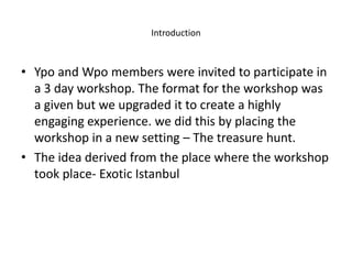 Introduction
• Ypo and Wpo members were invited to participate in
a 3 day workshop. The format for the workshop was
a given but we upgraded it to create a highly
engaging experience. we did this by placing the
workshop in a new setting – The treasure hunt.
• The idea derived from the place where the workshop
took place- Exotic Istanbul
 
