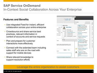 SAP Service OnDemand
In-Context Social Collaboration Across Your Enterprise
Features and Benefits
 Use integrated Feed for instant, efficient
collaboration across your entire enterprise
 Crowdsource and share service best
practices, relevant information in
context of accounts and service requests
 Plan and prepare for customer
interactions more effectively
 Connect with the extended team including
sales staff who are on the road with
support for mobile devices
 Share relevant knowledge to
support resolution efforts
Leverage the entire organization to assist customers
© 2011 SAP AG. All rights reserved. 8
 
