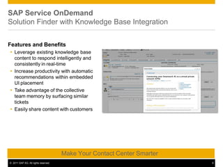 SAP Service OnDemand
Solution Finder with Knowledge Base Integration
Features and Benefits
 Leverage existing knowledge base
content to respond intelligently and
consistently in real-time
 Increase productivity with automatic
recommendations within embedded
UI placement
 Take advantage of the collective
team memory by surfacing similar
tickets
 Easily share content with customers
Make Your Contact Center Smarter
© 2011 SAP AG. All rights reserved. 9
 
