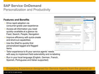 SAP Service OnDemand
Personalization and Productivity
Features and Benefits
 Drive rapid adoption via
consumer-grade user experience
 Access all information you need
quickly–available at a glance via
Feed, Search, People, Navigation
 Improve efficiency with quick-create
and short-cut capabilities
 Use the Shelf to quickly find
personalized tagged and flagged
items
 Tailor experience to fit your service agents’ needs
with easy to implement field extensibility and re-labeling
 Run in your local language (English, German, French,
Spanish, Portuguese and Italian supported)
Engaging Experience designed for Service Agents from the ground up
© 2011 SAP AG. All rights reserved. 12
 