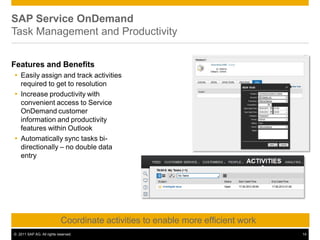 SAP Service OnDemand
Task Management and Productivity
Features and Benefits
 Easily assign and track activities
required to get to resolution
 Increase productivity with
convenient access to Service
OnDemand customer
information and productivity
features within Outlook
 Automatically sync tasks bi-
directionally – no double data
entry
Coordinate activities to enable more efficient work
© 2011 SAP AG. All rights reserved. 14
 