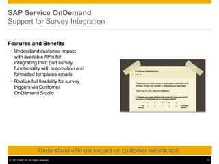SAP Service OnDemand
Support for Survey Integration
Features and Benefits
 Understand customer impact
with available APIs for
integrating third part survey
functionality with automation and
formatted templates emails
 Realize full flexibility for survey
triggers via Customer
OnDemand Studio
Understand ultimate impact on customer satisfaction
© 2011 SAP AG. All rights reserved. 15
 