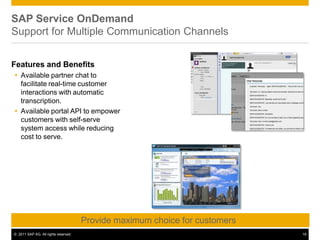 SAP Service OnDemand
Support for Multiple Communication Channels
Features and Benefits
 Available partner chat to
facilitate real-time customer
interactions with automatic
transcription.
 Available portal API to empower
customers with self-serve
system access while reducing
cost to serve.
Provide maximum choice for customers
© 2011 SAP AG. All rights reserved. 16
 