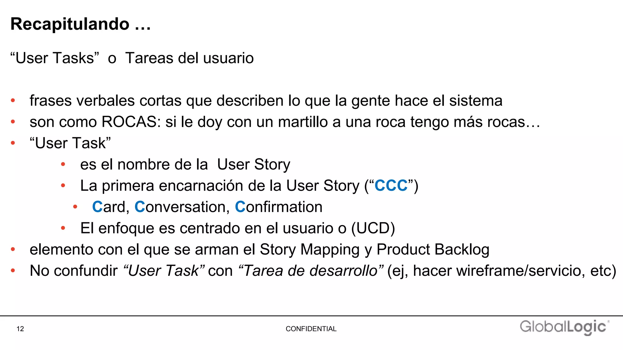 12 CONFIDENTIAL
Recapitulando …
“User Tasks” o Tareas del usuario
• frases verbales cortas que describen lo que la gente hace el sistema
• son como ROCAS: si le doy con un martillo a una roca tengo más rocas…
• “User Task”
• es el nombre de la User Story
• La primera encarnación de la User Story (“CCC”)
• Card, Conversation, Confirmation
• El enfoque es centrado en el usuario o (UCD)
• elemento con el que se arman el Story Mapping y Product Backlog
• No confundir “User Task” con “Tarea de desarrollo” (ej, hacer wireframe/servicio, etc)
 