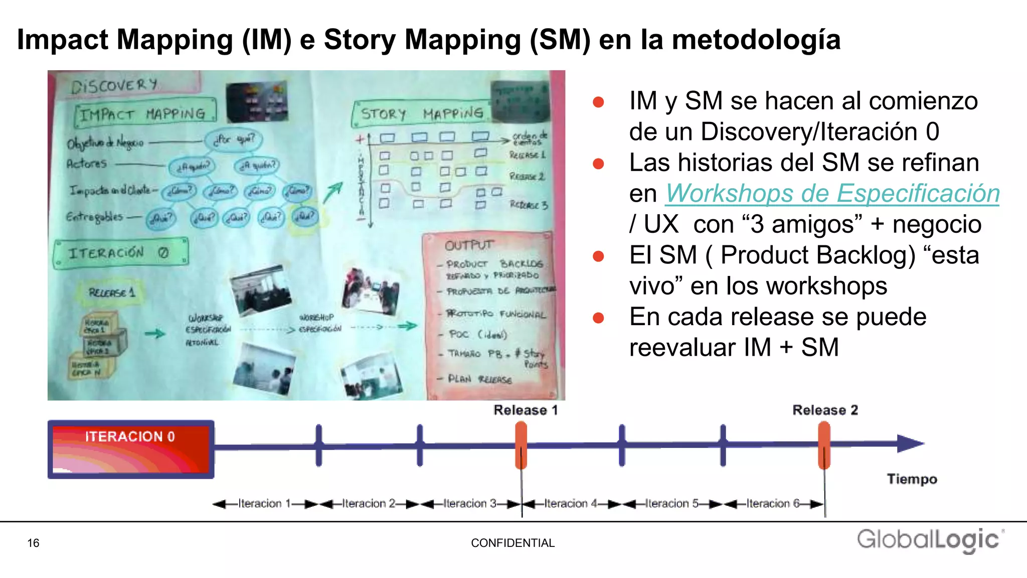 16 CONFIDENTIAL
Impact Mapping (IM) e Story Mapping (SM) en la metodología
● IM y SM se hacen al comienzo
de un Discovery/Iteración 0
● Las historias del SM se refinan
en Workshops de Especificación
/ UX con “3 amigos” + negocio
● El SM ( Product Backlog) “esta
vivo” en los workshops
● En cada release se puede
reevaluar IM + SM
 