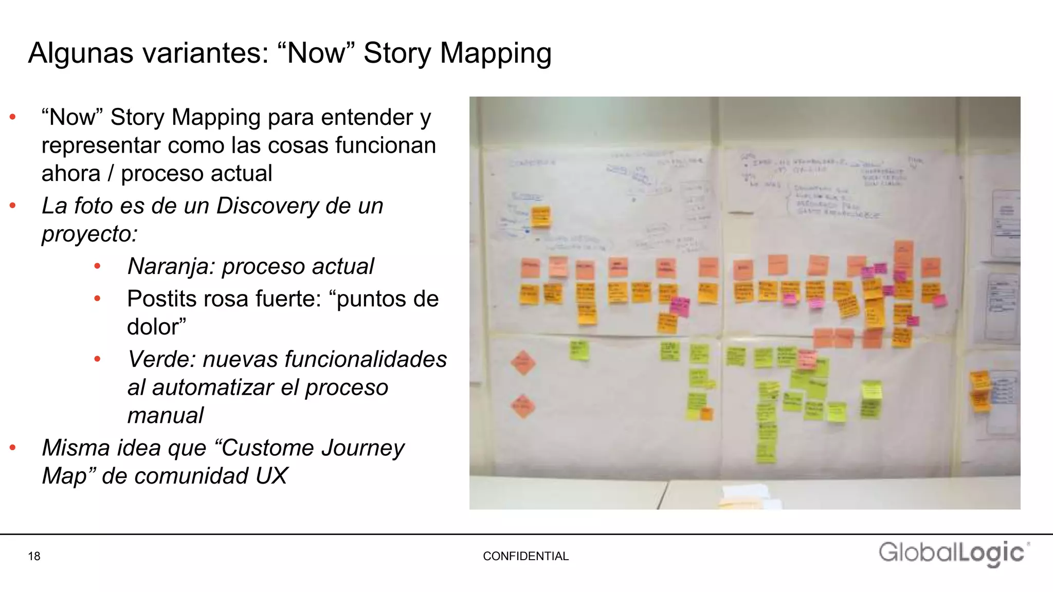 18 CONFIDENTIAL
Algunas variantes: “Now” Story Mapping
• “Now” Story Mapping para entender y
representar como las cosas funcionan
ahora / proceso actual
• La foto es de un Discovery de un
proyecto:
• Naranja: proceso actual
• Postits rosa fuerte: “puntos de
dolor”
• Verde: nuevas funcionalidades
al automatizar el proceso
manual
• Misma idea que “Custome Journey
Map” de comunidad UX
 