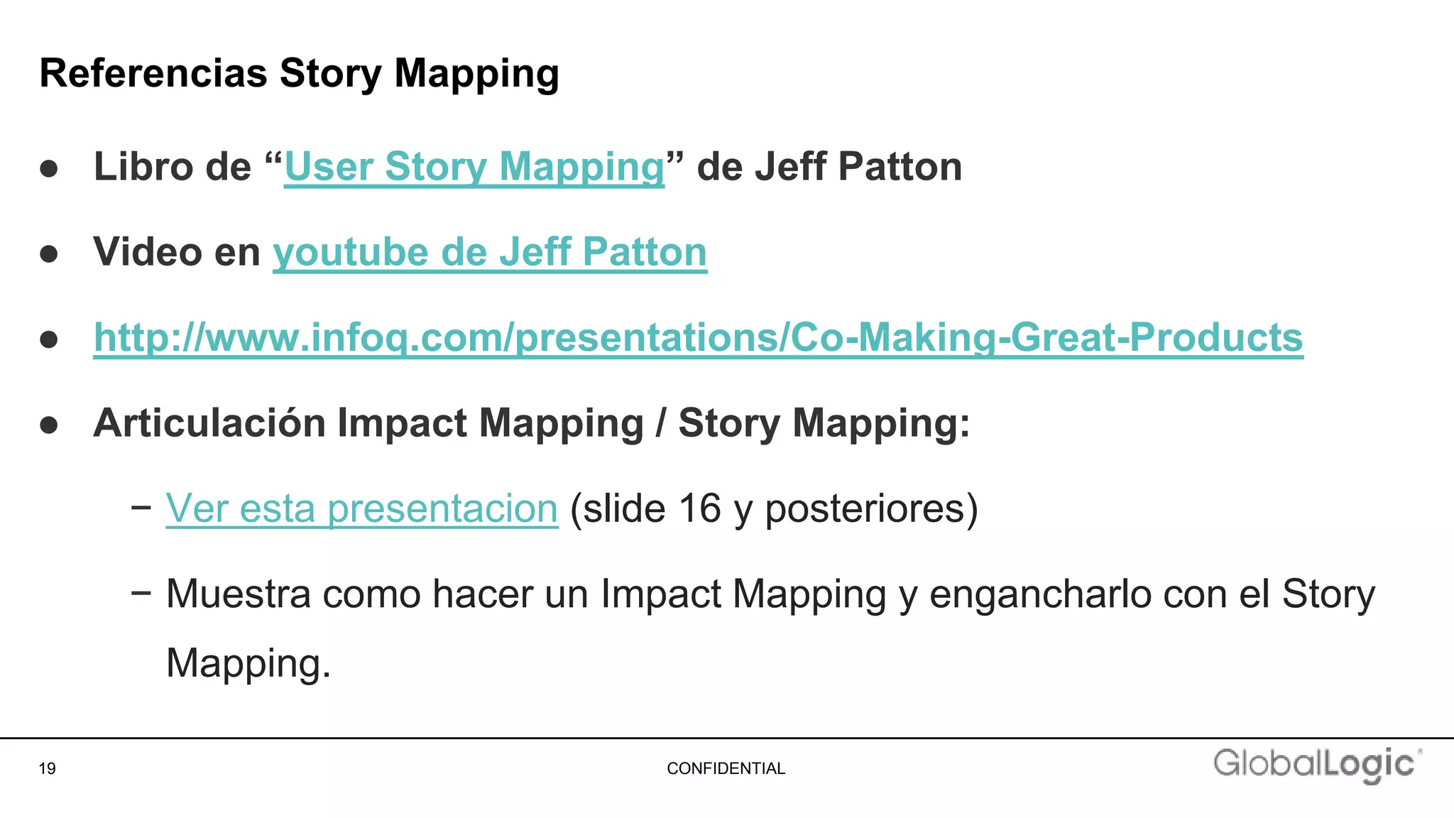 19 CONFIDENTIAL
Referencias Story Mapping
● Libro de “User Story Mapping” de Jeff Patton
● Video en youtube de Jeff Patton
● http://www.infoq.com/presentations/Co-Making-Great-Products
● Articulación Impact Mapping / Story Mapping:
− Ver esta presentacion (slide 16 y posteriores)
− Muestra como hacer un Impact Mapping y engancharlo con el Story
Mapping.
 