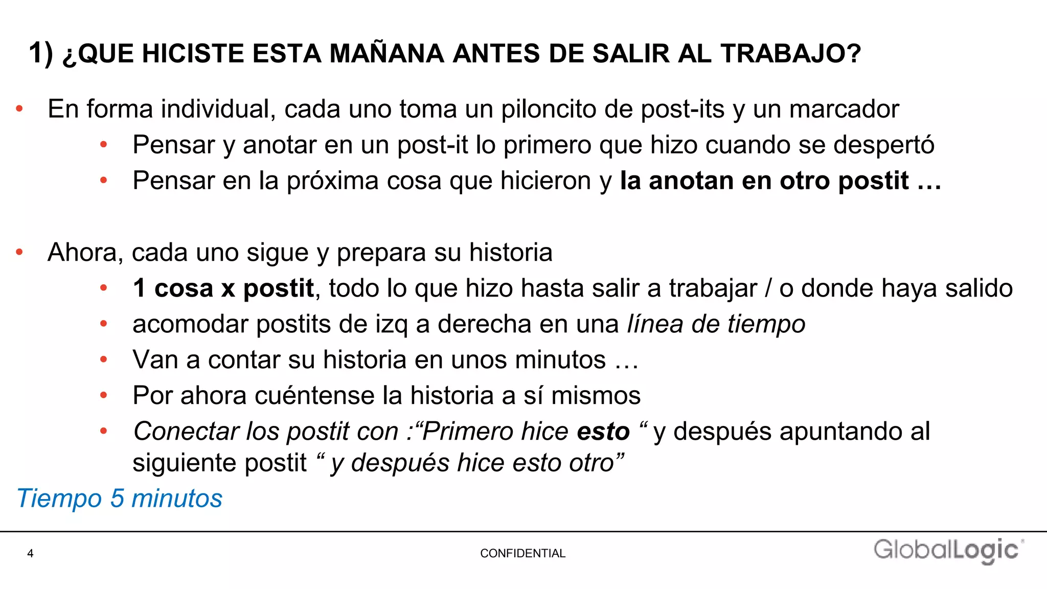 4 CONFIDENTIAL
1) ¿QUE HICISTE ESTA MAÑANA ANTES DE SALIR AL TRABAJO?
• En forma individual, cada uno toma un piloncito de post-its y un marcador
• Pensar y anotar en un post-it lo primero que hizo cuando se despertó
• Pensar en la próxima cosa que hicieron y la anotan en otro postit …
• Ahora, cada uno sigue y prepara su historia
• 1 cosa x postit, todo lo que hizo hasta salir a trabajar / o donde haya salido
• acomodar postits de izq a derecha en una línea de tiempo
• Van a contar su historia en unos minutos …
• Por ahora cuéntense la historia a sí mismos
• Conectar los postit con :“Primero hice esto “ y después apuntando al
siguiente postit “ y después hice esto otro”
Tiempo 5 minutos
 