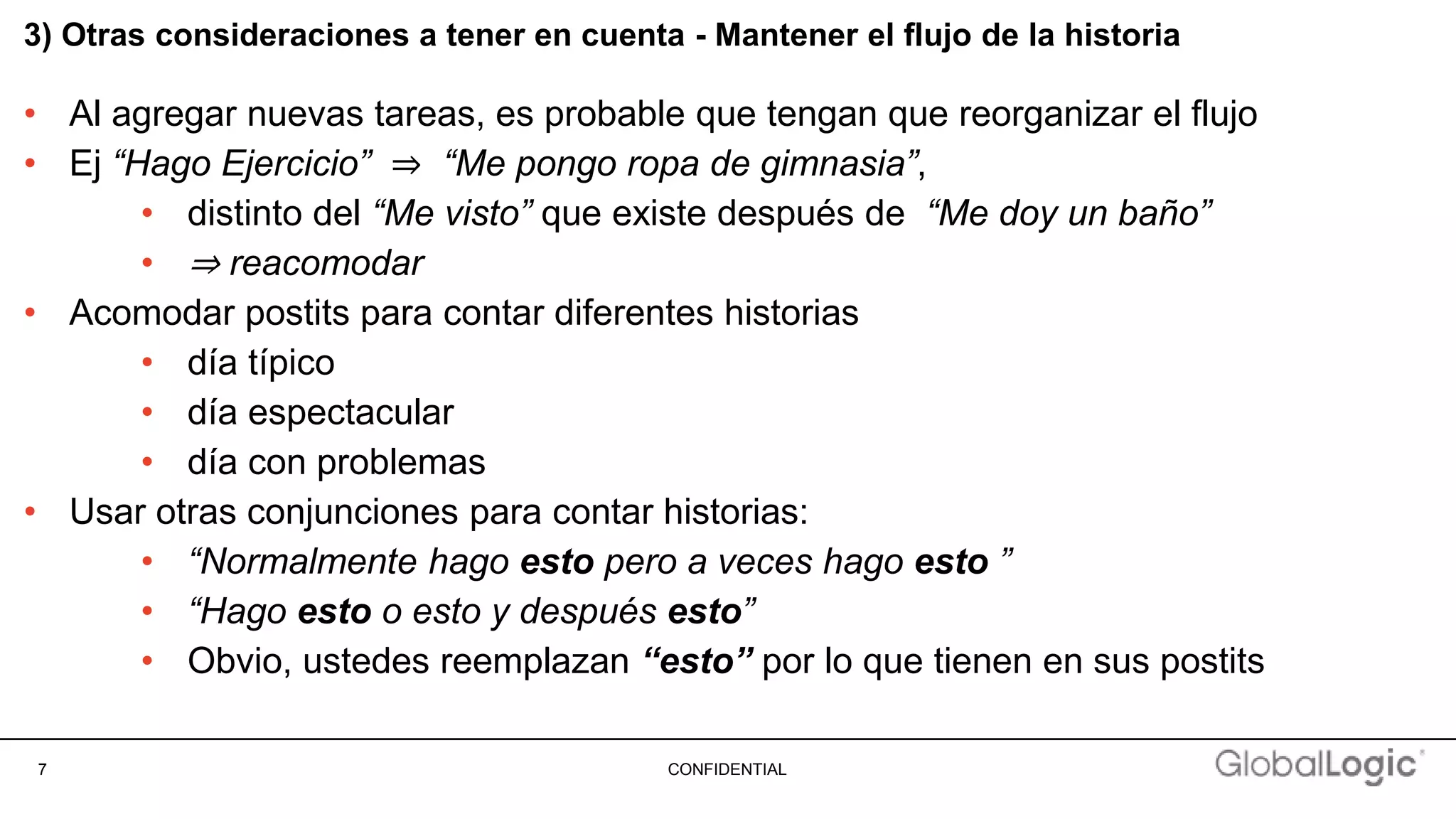7 CONFIDENTIAL
3) Otras consideraciones a tener en cuenta - Mantener el flujo de la historia
• Al agregar nuevas tareas, es probable que tengan que reorganizar el flujo
• Ej “Hago Ejercicio” ⇒ “Me pongo ropa de gimnasia”,
• distinto del “Me visto” que existe después de “Me doy un baño”
• ⇒ reacomodar
• Acomodar postits para contar diferentes historias
• día típico
• día espectacular
• día con problemas
• Usar otras conjunciones para contar historias:
• “Normalmente hago esto pero a veces hago esto ”
• “Hago esto o esto y después esto”
• Obvio, ustedes reemplazan “esto” por lo que tienen en sus postits
 