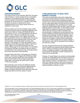CANADIAN MARKET                                                                            A BALANCED DIET TO DEAL WITH
The cyclical nature of the Canadian S&P/TSX composite                                      MARKET FATIGUE
index resulted in a rockier quarter than for most global                                   The current fundamentals of the stock market show
markets as commodity prices (tied closely to global                                        corporate earnings (particularly those in North America)
economic growth trends) declined on slowing growth                                         that continue to demonstrate considerable resiliency
prospects for China and the U.S. Canada’s commodity-                                       overall. Even if revenue and earnings growth rates slow
link goes a long way in explaining the recent                                              (as one might expect after the sharp economic recovery
underperformance of our equity market versus our                                           that we’ve witnessed) many companies are in good
neighbour’s to the south.                                                                  shape with debt/leverage ratios at historic lows and cash
                                                                                           balances close to record highs. To find evidence of the
Taking a deeper look into the Canadian equity market,                                      solid health of companies in general you need look no
the resource sectors were the significant laggards in the                                  further than the continual stream of dividend hike
quarter (see Table 3). Energy and Materials sectors                                        announcements, including such announcements from
were down 8.1% and 11.2% respectively for the second                                       the less-traditional dividend-paying industries such as
quarter of 2012. Oil prices in particular had a tough                                      Energy and Technology. In terms of valuation, stock
quarter, dropping close to 18%. Higher oil prices had                                      prices are attractive and they remain well below their
been supported by unrest in the Middle East, but we saw                                    longer term averages. Overall market fundamentals
that take a back seat to global growth concerns in the                                     compel us to remain constructive on equity markets in
second quarter, and the give-back has been quite                                           the long-term, even with the recognition that volatility in
dramatic. The stronger U.S. dollar also played a role in                                   the near term is likely.
dampening commodity prices (see Table 2). Aluminum,
nickel, copper, zinc and gold all declined over the                                        We also recognize that the low bond yields that fixed-
quarter. While tough on our stock market, it is worthwhile                                 income investors are experiencing are largely sentiment
to remember that lower commodity prices can result in                                      driven. While we continue to see the value of fixed-
an indirect tax cut for consumers (e.g. at the gas pumps)                                  income in mitigating volatility in a diversified portfolio,
and should help support retail spending.                                                   bond markets are exposed to similar market risks as
                                                                                           sentiment can quickly shift.
Canada’s fallen Information Technology star, Research
in Motion, continues to struggle with weakening market                                     Feelings of ‘market fatigue’ are certainly understandable
share, poor corporate results and news of layoffs. The                                     as these are challenging times for investors in terms of
litany of hard knocks for the company pulled share                                         both very low interest rates, and very low confidence in
prices lower, and brought the sector down a sharp                                          equity markets. However, we believe this is no time to
17.8% for the quarter.                                                                     hide in the shadows (cash or fixed income only) as a
                                                                                           compelling case for long term investors to maintain a
Not surprisingly, some of the more defensive sectors                                       balanced portfolio continues to build.
(Telecommunications and Consumer Staples) led the
way in Canada and posted positive results for the
quarter. Canadian industrials stocks also fared well even
though they tend to be more cyclical in nature.




Copyright GLC, You may not reproduce, distribute, or otherwise use any of this article without the prior written consent of GLC Asset Management Group

The views expressed in this commentary are those of GLC Asset Management Group Ltd. (GLC) as at the date of publication and are subject to change
without notice. This commentary is presented only as a general source of information and is not intended as a solicitation to buy or sell specific
investments, nor is it intended to provide tax or legal advice. Prospective investors should review the offering documents relating to any investment
carefully before making an investment decision and should ask their advisor for advice based on their specific circumstances.

GLC Asset Management Group                                                     2 of 2                                                                    July 2012
www.glc-amgroup.com
 