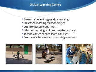 Global Learning Centre

‣Decentralize and regionalize learning
‣Increased learning methodologies
‣Country-based workshops
‣Informal learning and on-the-job coaching
‣Technology-enhanced learning: LMS
‣Contracts with external eLearning vendors

 