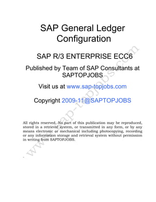 SAP General Ledger
Configuration
SAP R/3 ENTERPRISE ECC6
Published by Team of SAP Consultants at
SAPTOPJOBS
Visit us at www.sap-topjobs.com
Copyright 2009-11@SAPTOPJOBS
All rights reserved. No part of this publication may be reproduced,
stored in a retrieval system, or transmitted in any form, or by any
means electronic or mechanical including photocopying, recording
or any information storage and retrieval system without permission
in writing from SAPTOPJOBS.
.
 