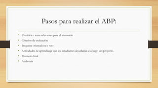 Pasos para realizar el ABP:
• Una idea o tema relevantes para el alumnado
• Criterios de evaluación
• Pregunta orientadora o reto
• Actividades de aprendizaje que los estudiantes abordarán a lo largo del proyecto.
• Producto final
• Audiencia