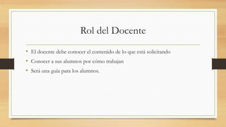 Rol del Docente
• El docente debe conocer el contenido de lo que está solicitando
• Conocer a sus alumnos por cómo trabajan
• Será una guía para los alumnos.