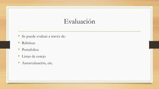 Evaluación
• Se puede evaluar a través de:
• Rúbricas
• Portafolios
• Listas de cotejo
• Autoevaluación, etc.