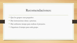 Recomendaciones:
• Que los grupos sean pequeños
• Dar instrucciones claras y precisas.
• Dar suficiente tiempo para realizar el proyecto.
• Organizar el tiempo para cada grupo.