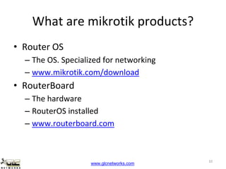 www.glcnetworks.com
What are mikrotik products?
• Router OS
– The OS. Specialized for networking
– www.mikrotik.com/download
• RouterBoard
– The hardware
– RouterOS installed
– www.routerboard.com
10
 