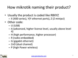 www.glcnetworks.com
How mikrotik naming their product?
• Usually the product is coded like RBXYZ
– X (X00 series), Y(Y ethernet ports), Z (Z minipci)
• Other code:
– U (USB)
– A (advanced, higher license level, usually above level
4)
– H (high performance, higher processor)
– R (radio embedded)
– G (gigabit ethernet)
– 2nD (dual channel)
– P (high Power wireless)
13
 