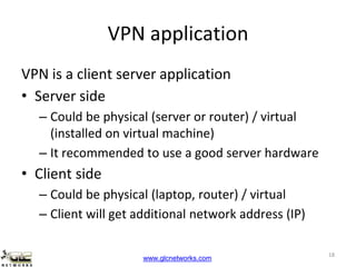 www.glcnetworks.com
VPN application
VPN is a client server application
• Server side
– Could be physical (server or router) / virtual
(installed on virtual machine)
– It recommended to use a good server hardware
• Client side
– Could be physical (laptop, router) / virtual
– Client will get additional network address (IP)
18
 