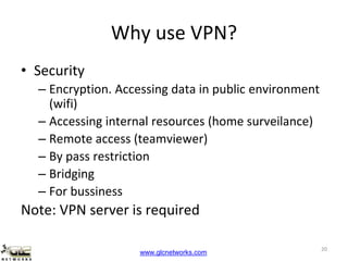 www.glcnetworks.com
Why use VPN?
• Security
– Encryption. Accessing data in public environment
(wifi)
– Accessing internal resources (home surveilance)
– Remote access (teamviewer)
– By pass restriction
– Bridging
– For bussiness
Note: VPN server is required
20
 