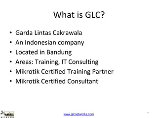 www.glcnetworks.com
What is GLC?
• Garda Lintas Cakrawala
• An Indonesian company
• Located in Bandung
• Areas: Training, IT Consulting
• Mikrotik Certified Training Partner
• Mikrotik Certified Consultant
4
 