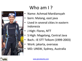 www.glcnetworks.com
Who am I ?
• Name: Achmad Mardiansyah
• born: Malang, east java
• Lived in several cities in eastern
indonesia
• J High: Flores, NTT
• S High: Magelang, Central Java
• Bach.: IE STT Telkom (1999-2003)
• Work: jakarta, overseas
• MD: UNSW, Sydney, Australia
 