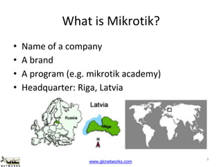 www.glcnetworks.com
What is Mikrotik?
• Name of a company
• A brand
• A program (e.g. mikrotik academy)
• Headquarter: Riga, Latvia
9
 