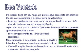 Um criador tinha em seu haras um puro-sangue recordista em prêmios.
Um dia o cavalo adoeceu e o criador ouviu do veterinário:
- Bem, seu cavalo está com uma virose, vai ser medicado e, se em três
  dias não melhorar, vamos ter que sacrificá-lo.
O porco escutou toda a conversa. Quando os humanos saíram o porco se
aproximou do cavalo e disse:
- Força amigo! Levanta daí, senão você será
  sacrificado!
No segundo dia, o veterinário medicou o cavalo e
foi embora. O porco se aproximou do cavalo e disse:
- Vamos lá amigão, levanta senão você vai morrer! Vamos lá, eu te ajudo
  a levantar... Upa! Um, dois, três...
 