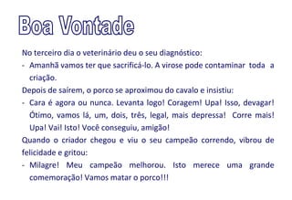 No terceiro dia o veterinário deu o seu diagnóstico:
- Amanhã vamos ter que sacrificá-lo. A virose pode contaminar toda a
  criação.
Depois de saírem, o porco se aproximou do cavalo e insistiu:
- Cara é agora ou nunca. Levanta logo! Coragem! Upa! Isso, devagar!
  Ótimo, vamos lá, um, dois, três, legal, mais depressa! Corre mais!
  Upa! Vai! Isto! Você conseguiu, amigão!
Quando o criador chegou e viu o seu campeão correndo, vibrou de
felicidade e gritou:
- Milagre! Meu campeão melhorou. Isto merece uma grande
  comemoração! Vamos matar o porco!!!
 