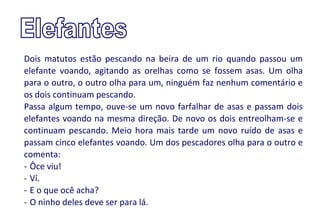 Dois matutos estão pescando na beira de um rio quando passou um
elefante voando, agitando as orelhas como se fossem asas. Um olha
para o outro, o outro olha para um, ninguém faz nenhum comentário e
os dois continuam pescando.
Passa algum tempo, ouve-se um novo farfalhar de asas e passam dois
elefantes voando na mesma direção. De novo os dois entreolham-se e
continuam pescando. Meio hora mais tarde um novo ruído de asas e
passam cinco elefantes voando. Um dos pescadores olha para o outro e
comenta:
- Ôce viu!
- Ví.
- E o que ocê acha?
- O ninho deles deve ser para lá.
 