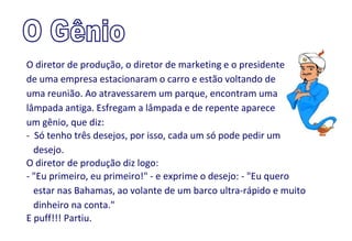 O diretor de produção, o diretor de marketing e o presidente
de uma empresa estacionaram o carro e estão voltando de
uma reunião. Ao atravessarem um parque, encontram uma
lâmpada antiga. Esfregam a lâmpada e de repente aparece
um gênio, que diz:
- Só tenho três desejos, por isso, cada um só pode pedir um
  desejo.
O diretor de produção diz logo:
- "Eu primeiro, eu primeiro!" - e exprime o desejo: - "Eu quero
  estar nas Bahamas, ao volante de um barco ultra-rápido e muito
  dinheiro na conta."
E puff!!! Partiu.
 